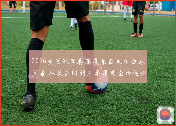 2026全国冠军赛潘展乐百米自由泳问鼎 从反应时到入水角度全面优化解析