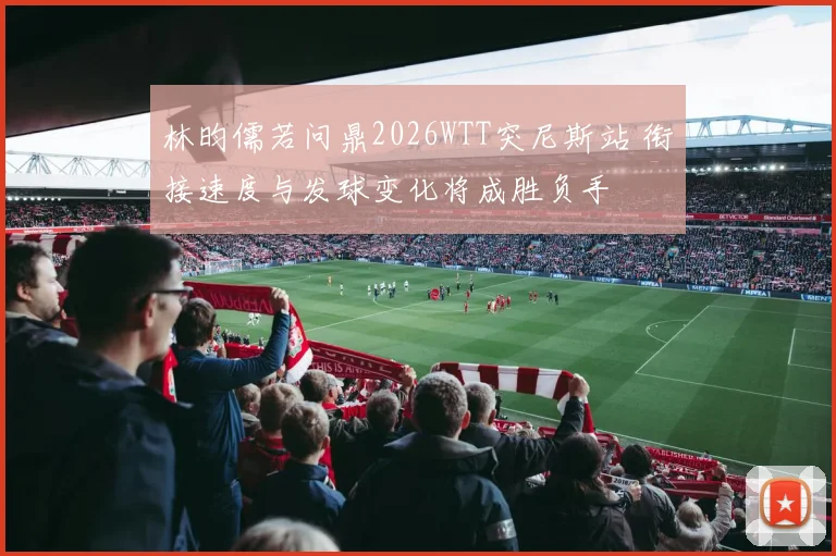 林昀儒若问鼎2026WTT突尼斯站 衔接速度与发球变化将成胜负手