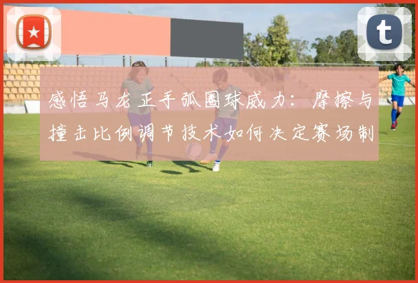 感悟马龙正手弧圈球威力：摩擦与撞击比例调节技术如何决定赛场制胜分