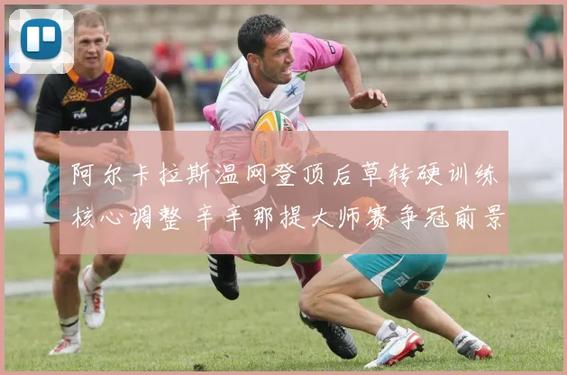 阿尔卡拉斯温网登顶后草转硬训练核心调整 辛辛那提大师赛争冠前景剖析