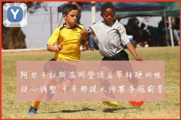 阿尔卡拉斯温网登顶后草转硬训练核心调整 辛辛那提大师赛争冠前景剖析