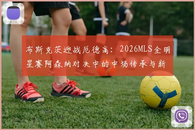 布斯克茨迎战厄德高：2026MLS全明星赛阿森纳对决中的中场传承与新生代启示