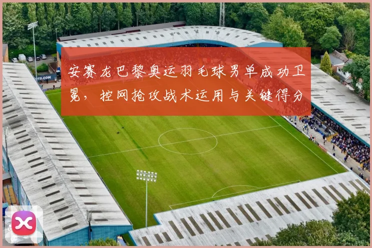 安赛龙巴黎奥运羽毛球男单成功卫冕，控网抢攻战术运用与关键得分复盘