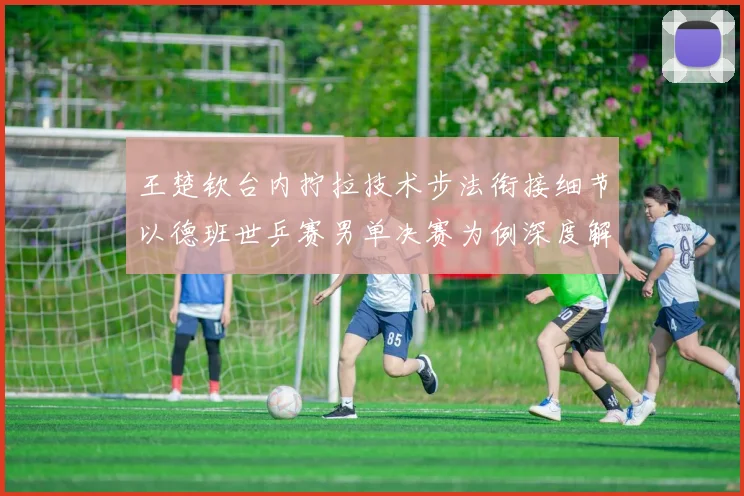 王楚钦台内拧拉技术步法衔接细节以德班世乒赛男单决赛为例深度解析