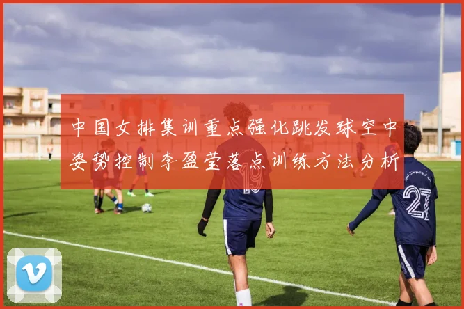 中国女排集训重点强化跳发球空中姿势控制李盈莹落点训练方法分析