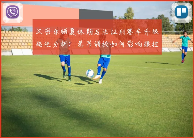 汉密尔顿夏休期后法拉利赛车升级路径分析：悬吊调校如何影响操控与轮胎管理