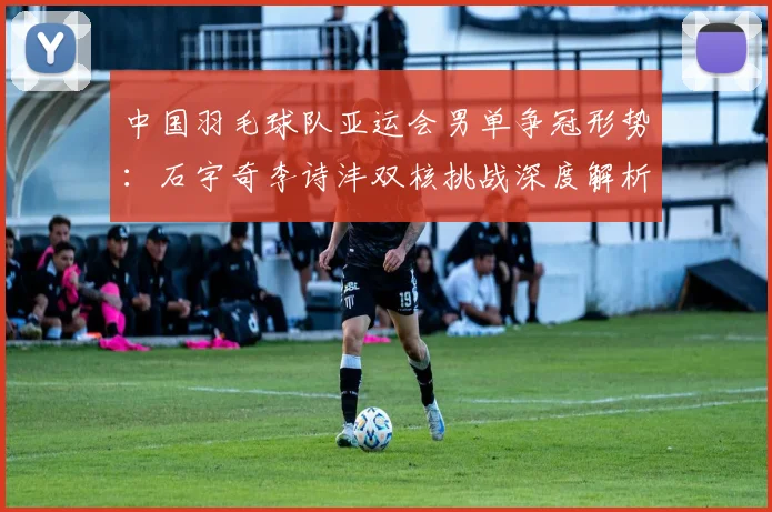 中国羽毛球队亚运会男单争冠形势：石宇奇李诗沣双核挑战深度解析