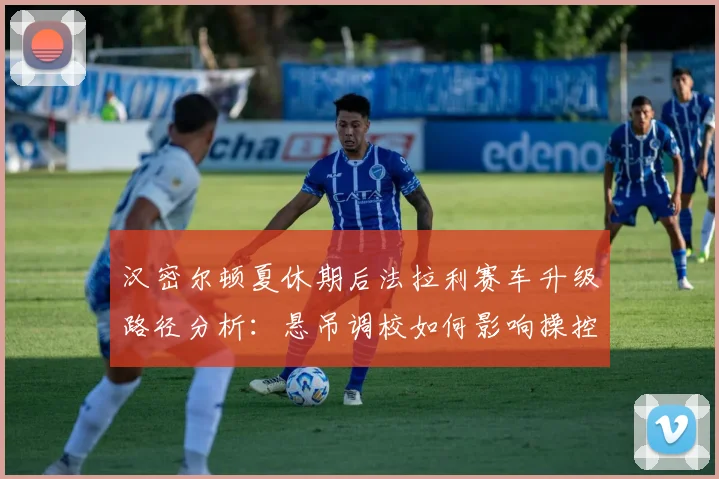 汉密尔顿夏休期后法拉利赛车升级路径分析：悬吊调校如何影响操控与轮胎管理