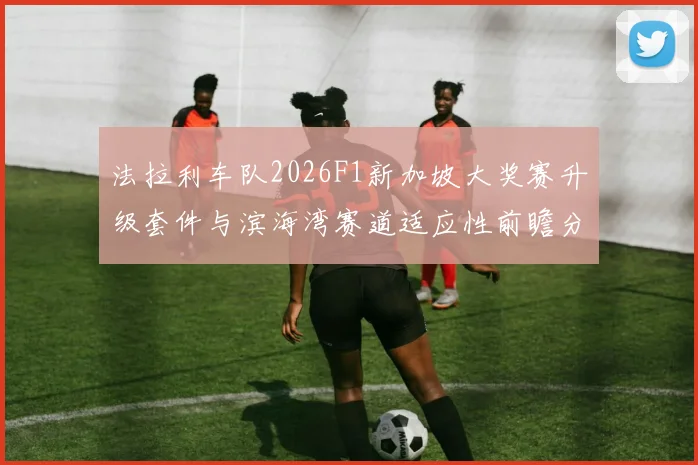 法拉利车队2026F1新加坡大奖赛升级套件与滨海湾赛道适应性前瞻分析