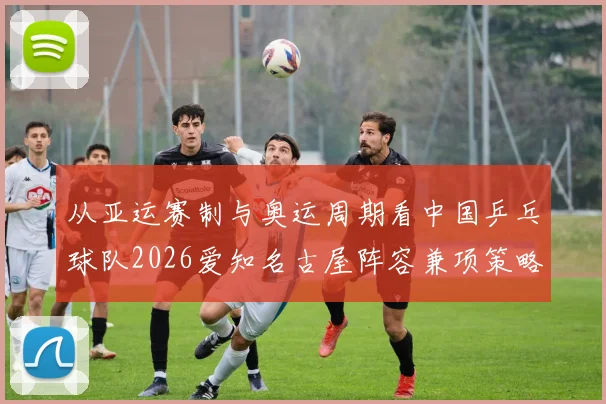 从亚运赛制与奥运周期看中国乒乓球队2026爱知名古屋阵容兼项策略前瞻