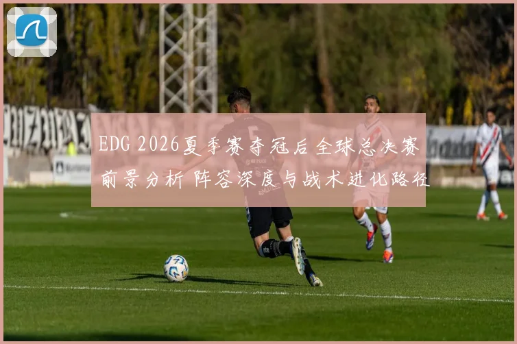 EDG 2026夏季赛夺冠后全球总决赛前景分析 阵容深度与战术进化路径探讨
