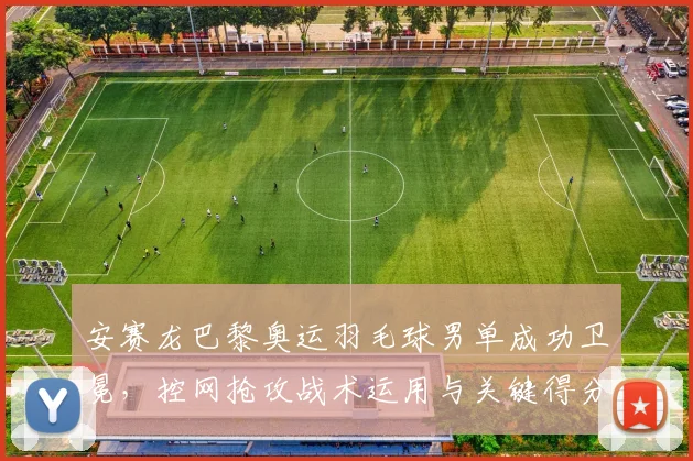 安赛龙巴黎奥运羽毛球男单成功卫冕，控网抢攻战术运用与关键得分复盘