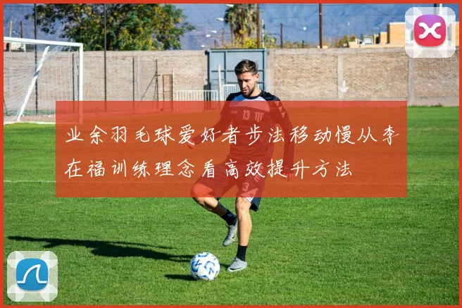 业余羽毛球爱好者步法移动慢从李在福训练理念看高效提升方法