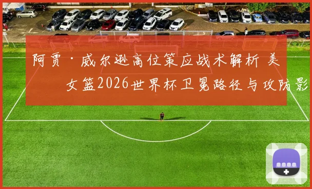 阿贾·威尔逊高位策应战术解析 美国女篮2026世界杯卫冕路径与攻防影响