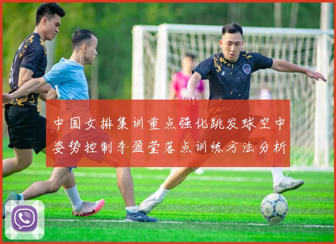 中国女排集训重点强化跳发球空中姿势控制李盈莹落点训练方法分析