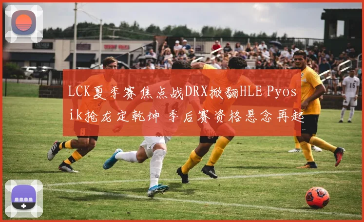 LCK夏季赛焦点战DRX掀翻HLE Pyosik抢龙定乾坤 季后赛资格悬念再起深度分析