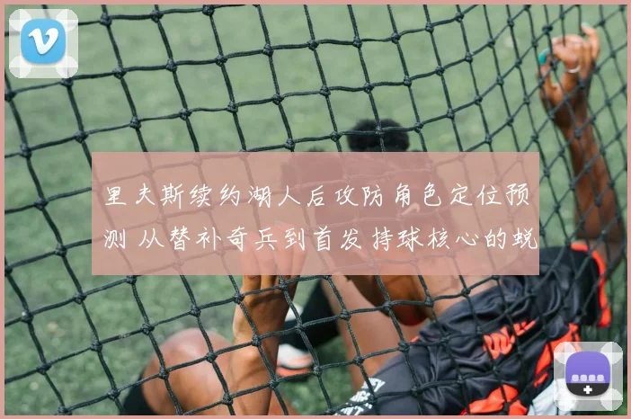里夫斯续约湖人后攻防角色定位预测 从替补奇兵到首发持球核心的蜕变与防守挑战