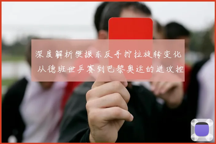 深度解析樊振东反手拧拉旋转变化 从德班世乒赛到巴黎奥运的进攻控制体系