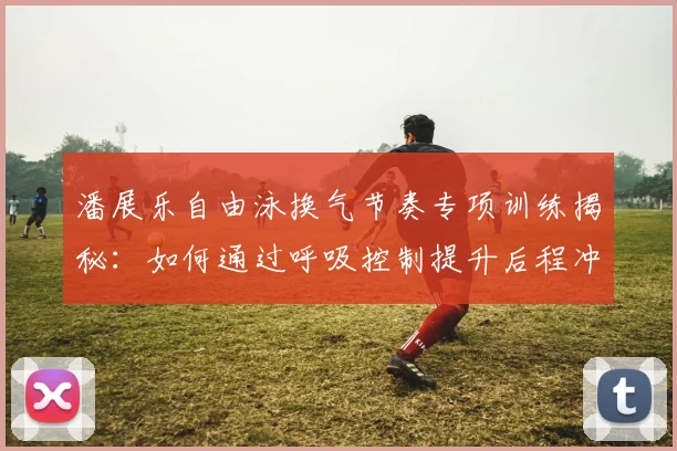 潘展乐自由泳换气节奏专项训练揭秘：如何通过呼吸控制提升后程冲刺能力