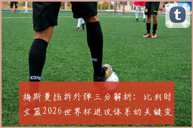 梅斯曼挡拆外弹三分解析:比利时女篮2026世界杯进攻体系的关键变量