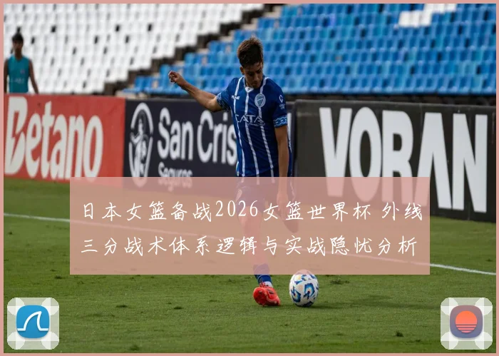 日本女篮备战2026女篮世界杯 外线三分战术体系逻辑与实战隐忧分析