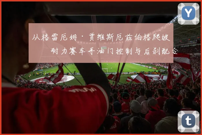 从格雷厄姆·贾维斯厄兹伯格爬坡看耐力赛车手油门控制与后刹配合核心技巧