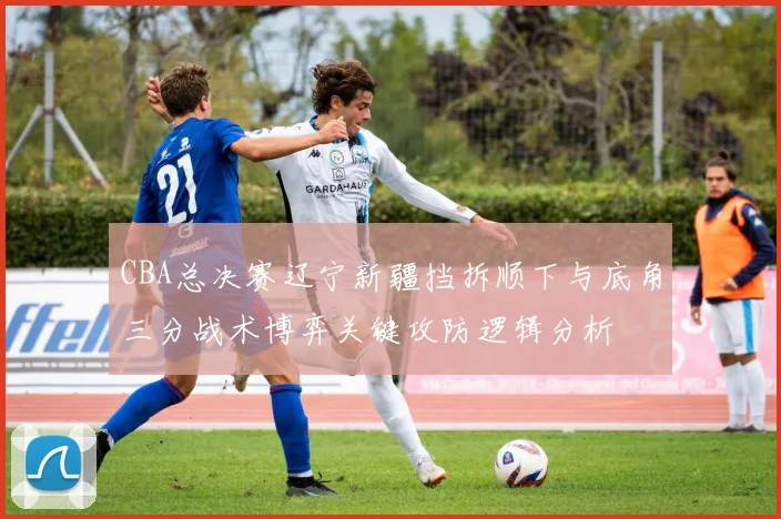 CBA总决赛辽宁新疆挡拆顺下与底角三分战术博弈关键攻防逻辑分析