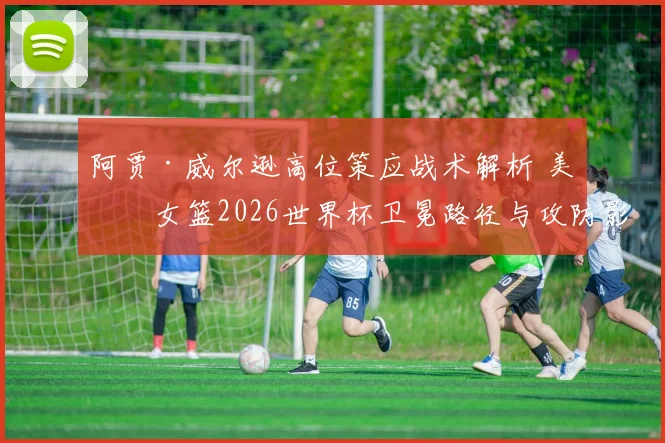 阿贾·威尔逊高位策应战术解析 美国女篮2026世界杯卫冕路径与攻防影响
