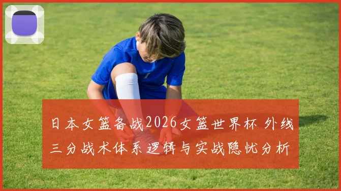 日本女篮备战2026女篮世界杯 外线三分战术体系逻辑与实战隐忧分析
