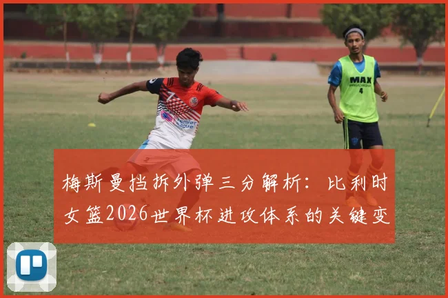 梅斯曼挡拆外弹三分解析：比利时女篮2026世界杯进攻体系的关键变量