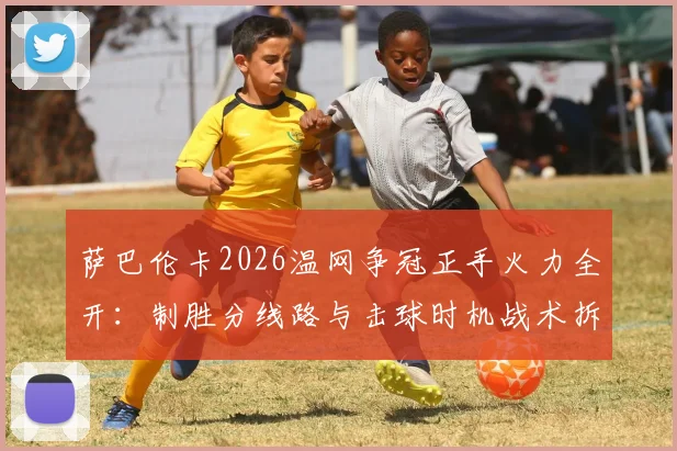 萨巴伦卡2026温网争冠正手火力全开:制胜分线路与击球时机战术拆解