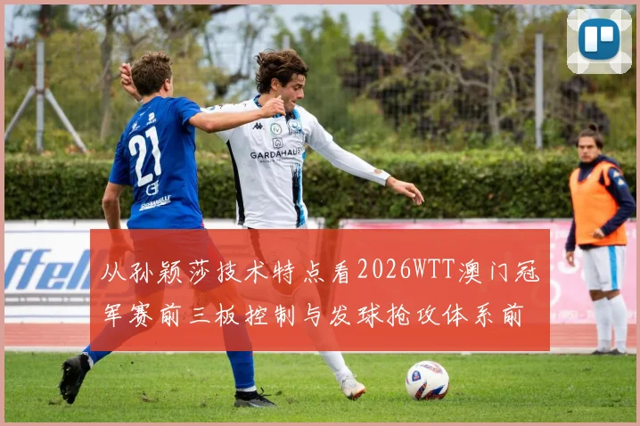 从孙颖莎技术特点看2026WTT澳门冠军赛前三板控制与发球抢攻体系前景