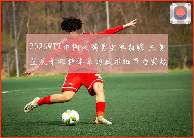 2026WTT中国大满贯女单前瞻 王曼昱反手相持体系的技术细节与实战价值