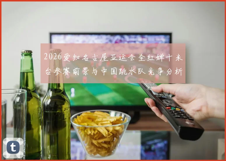 2026爱知名古屋亚运会全红婵十米台参赛前景与中国跳水队竞争分析