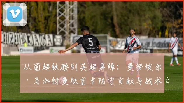 从葡超铁腰到英超屏障:曼努埃尔·乌加特曼联首季防守贡献与战术适应分析