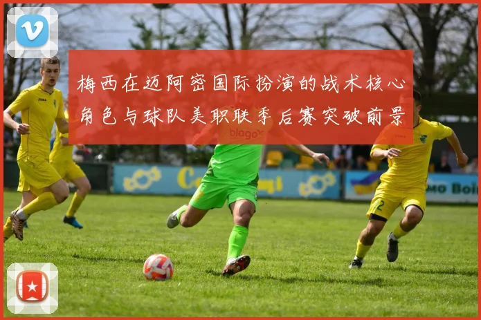 梅西在迈阿密国际扮演的战术核心角色与球队美职联季后赛突破前景分析