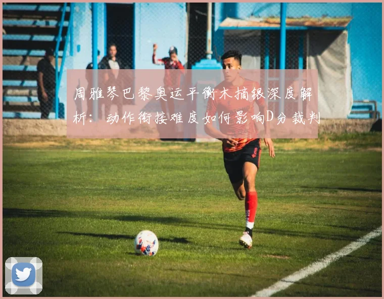 周雅琴巴黎奥运平衡木摘银深度解析：动作衔接难度如何影响D分裁判评分