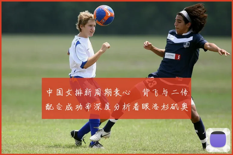 中国女排新周期袁心玥背飞与二传配合成功率深度分析着眼洛杉矶奥运