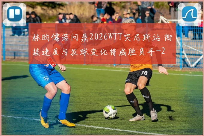林昀儒若问鼎2026WTT突尼斯站 衔接速度与发球变化将成胜负手