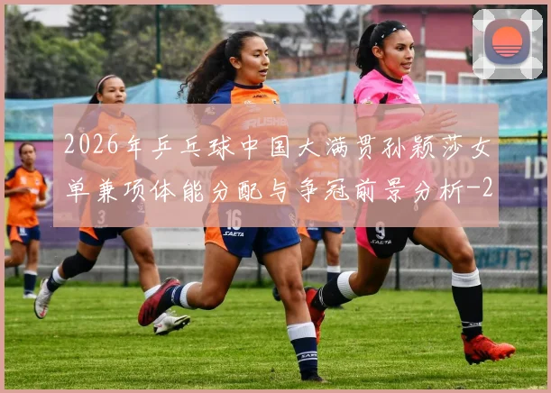 2026年乒乓球中国大满贯孙颖莎女单兼项体能分配与争冠前景分析