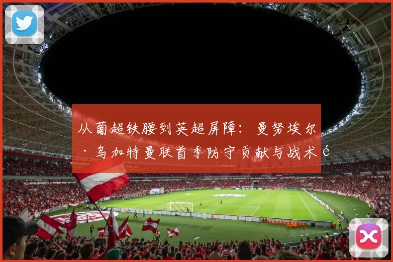 从葡超铁腰到英超屏障：曼努埃尔·乌加特曼联首季防守贡献与战术适应分析