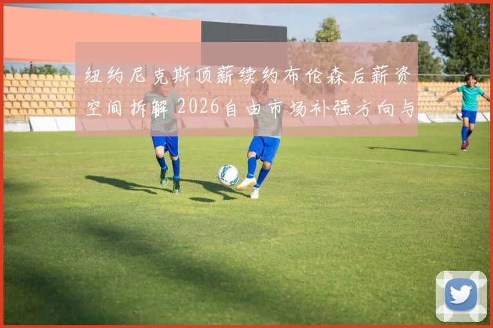 纽约尼克斯顶薪续约布伦森后薪资空间拆解 2026自由市场补强方向与争冠窗口分析