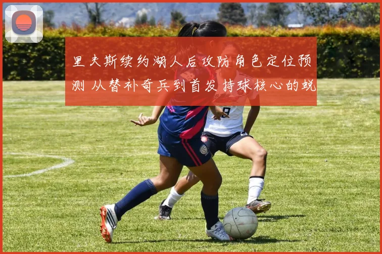 里夫斯续约湖人后攻防角色定位预测 从替补奇兵到首发持球核心的蜕变与防守挑战