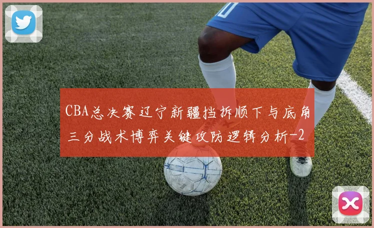 CBA总决赛辽宁新疆挡拆顺下与底角三分战术博弈关键攻防逻辑分析