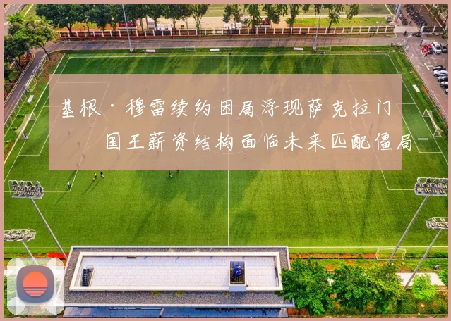 基根·穆雷续约困局浮现萨克拉门托国王薪资结构面临未来匹配僵局