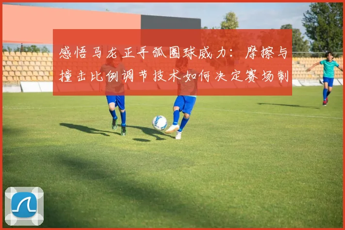 感悟马龙正手弧圈球威力：摩擦与撞击比例调节技术如何决定赛场制胜分