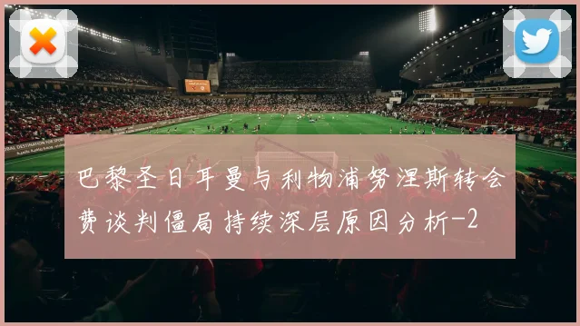巴黎圣日耳曼与利物浦努涅斯转会费谈判僵局持续深层原因分析