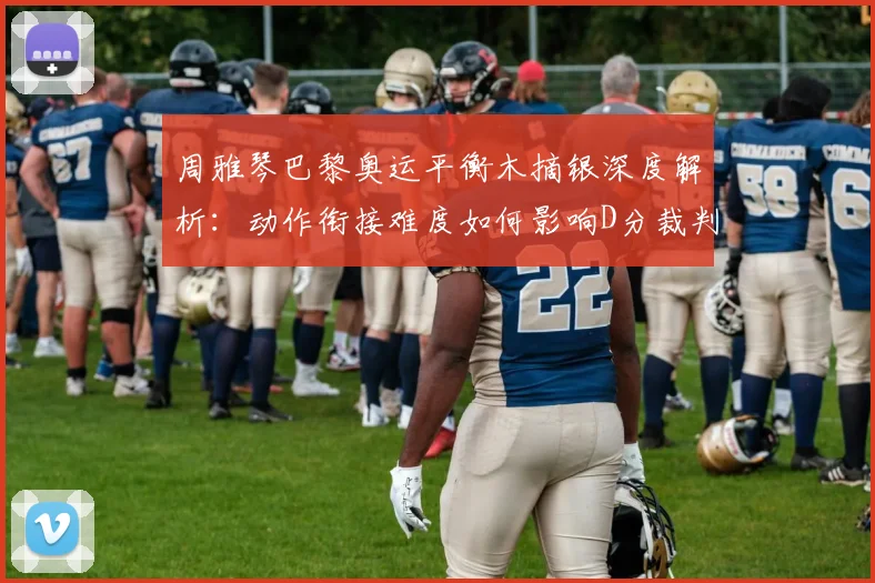 周雅琴巴黎奥运平衡木摘银深度解析：动作衔接难度如何影响D分裁判评分
