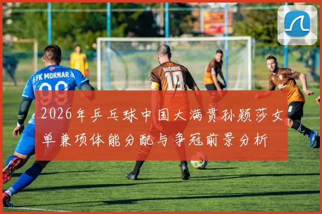 2026年乒乓球中国大满贯孙颖莎女单兼项体能分配与争冠前景分析