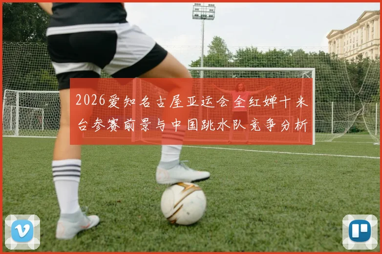 2026爱知名古屋亚运会全红婵十米台参赛前景与中国跳水队竞争分析